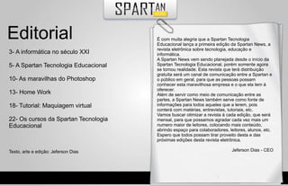 Editorial                             É com muita alegria que a Spartan Tecnologia
                                      Educacional lança a primeira edição da Spartan News, a
                                      revista eletrônica sobre tecnologia, educação e
3- A informática no século XXI        informática.
                                      A Spartan News vem sendo planejada desde o início da
5- A Spartan Tecnologia Educacional   Spartan Tecnologia Educacional, porém somente agora
                                      se tornou realidade. Esta revista que terá distribuição
                                      gratuita será um canal de comunicação entre a Spartan e
10- As maravilhas do Photoshop        o público em geral, para que as pessoas possam
                                      conhecer esta maravilhosa empresa e o que ela tem à
                                      oferecer.
13- Home Work                         Além de servir como meio de comunicação entre as
                                      partes, a Spartan News também serve como fonte de
18- Tutorial: Maquiagem virtual       informações para todos aqueles que a lerem, pois
                                      conterá com matérias, entrevistas, tutoriais, etc.
                                      Vamos buscar otimizar a revista à cada edição, que será
22- Os cursos da Spartan Tecnologia   mensal, para que possamos agradar cada vez mais um
Educacional                           numero maior de leitores, colocando mais conteúdo,
                                      abrindo espaço para colaboradores, leitores, alunos, etc.
                                      Espero que todos possam tirar proveito desta e das
                                      próximas edições desta revista eletrônica.

Texto, arte e edição: Jeferson Dias                                        Jeferson Dias - CEO
 