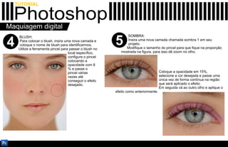 TUTORIAL

  Photoshop
Maquiagem digital
                                                                SOMBRA:

4
     BLUSH:
     Para colocar o blush, insira uma nova camada e
     coloque o nome de blush para identificarmos.
     Utilize a ferramenta pincel para passar o blush no
                                                          5      Insira uma nova camada chamada sombra 1 em seu
                                                                 projeto.
                                                                Modifique o tamanho do pincel para que fique na proporção
                                     local específico,       mostrada na figura, para isso dê zoom no olho.
                                     configure o pincel
                                     colocando a
                                     opacidade com 8
                                     % e passe o
                                     pincel várias                                     Coloque a opacidade em 15%,
                                     vezes até                                         selecione a cor desejada e passe uma
                                     conseguir o efeito                                única vez de forma contínua na região
                                     desejado.                                         que será aplicado o efeito.
                                                                                       Em seguida vá ao outro olho e aplique o
                                                          efeito como anteriormente.
 