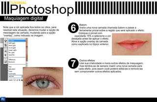 TUTORIAL

     Photoshop
Maquiagem digital
                                                            Batom:
Note que a cor aplicada fica sobre os cílios, para
resolver esta situação, devemos mudar a opção de
mesclagem da camada, mudando para a opção
                                                     6       Insira uma nova camada chamada batom e passe a
                                                             ferramenta pincel sobre a região que será aplicado o efeito.
                                                            Coloque o pincel com
“overlay”, como indicado na imagem.                     opacidade 15% e selecione a cor
                                                     desejada antes de aplicar o efeito.
                                                     Ative a opção overlay da camada,
                                                     como explicado no tópico anterior.




                                                           Outros efeitos:

                                                     7     Use sua criatividade e insira outros efeitos de maquiagem,
                                                           mas lembre-se de sempre inserir uma nova camada para
                                                          cada efeito, pois assim você poderá editá-las e remove-las
                                                       sem comprometer outros efeitos aplicados.
 