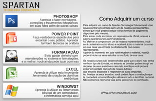 Como Adquirir um curso
Para adquirir um curso da Spartan Tecnologia Educacional você
deverá entrar em contato com um de nossos representantes,
sendo que você poderá utilizar várias formas de pagamento
disponível pelo mesmo.
Para saber onde encontrar um representante oficial, acesse a
página spartancursos.com/vendedores.
Ao efetivar a compra com um de nossos representantes, você
será cadastrado como aluno e receberá todo o material do curso
em sua casa via correios ou diretamente com nosso
representante.
A partir do momento em que você receber o material, você já
poderá iniciar os seus estudos no conforto de sua casa.

Os nossos cursos são desenvolvidos para que o aluno não tenha
nenhum tipo de dúvidas, no entanto as dúvidas podem surgir no
decorrer de seus estudos e caso isto aconteça você poderá
entrar em contato com um de nossos tutores
que estarão dispostos e responder as suas perguntas.
Ao finalizar os seus estudos, você poderá fazer a avaliação que
te concederá uma certificação válida em todo o território nacional.
Não cobramos nenhuma taxa extra pelo envio do certificado.




                WWW.SPARTANCURSOS.COM
 
