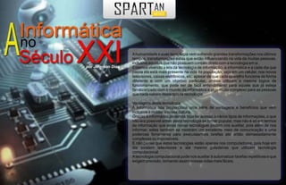 A humanidade e suas tecnologia vem sofrendo grandes transformações nos últimos
                    tempos, transformações estas que estão influenciando na vida de muitas pessoas,
                    inclusive aquelas que não possuem contato direto com a tecnologia em si.
por Jeferson Dias   Estamos vivendo a era da tecnologia de informação, a informática e a cada dia que
                    passa ela está mais presente na vida da população, seja em um celular, nos novos
                    televisores, caixas eletrônicos, etc. apesar de que cada aparelho funcione de forma
                    diferente e com um objetivo particular, ambos utilizam a mesma lógica de
                    funcionamento, que pode ser de fácil entendimento para aquele que já esteja
                    familizarizado com o mundo da informática e algo muito complexo para as pessoas
                    que nada sabem deste tipo de tecnologia.

                    Vantagens desta tecnologia:
                    A informática nos proporciona uma série de vantagens e benefícios que vem
                    inclusive à moldar a nossa cultura.
                    Graças à informática podemos hoje ter acesso à vários tipos de informações, o que
                    não era possível antes desta tecnologia se tornar popular, mas não é só em termos
                    de informação que estas novas tecnologias podem nos auxiliar, pois além de nos
                    informar, eslas também se mostram um excelente meio de comunicação e uma
                    poderosa ferramenta para executaarmos tarefas até então demasiadamente
                    complexas ou impossíveis.
                    E não pense que estas tecnologias estão apenas nos computadores, pois hoje em
                    dia existem televisores e até mesmo geladeiras que utilizam tecnologia
                    computacional.
                    A tecnologia computacional pode nos auxiliar à automatizar tarefas repetitivas e que
                    exigem precisão, tornando assim nossas vidas mais fáceis.
 