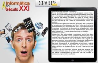 Importância de se domianar a informática:
Apesar destas tecnologias serem muito úteis para nossas vidas, é
preciso ter o conhecimento necessário para dominar estas inovações,
pois a intenção das tecnologias é facilitar a vida dos usuários, mas se
as pessoas não sabem utiliza-las, ao invés de facilitar, estará
dificultando, porém o problema em si não é a tecnologia e a dificuldade
em seu manuseio e sim a falta de conhecimentos básicos dos
usuários.
Hoje em dia para se entrar no mercado de trabalho já se é obrigatório
ter um curso de informática para aprender à utilizar as ferramentas
mais importantes para uso profissional, mas o que podemos observar
é que este conhecimento se tornará uma obrigação para todos
aqueles que queiram conviver no meio das tecnologias, assim como
saber ler e escrever é importante para tudo o que vamos fazer.
O usuário e o fuçador:
Muitos crêem que sabem utilizar o computador por ter feito algum
curso ou por ter aprendido sozinho, porém a realidade da computação
é outras, pois muitos que aprendem mechendo, “fuçando” se tornam
nada mais nada menos do que um “fuçador”, que é alguém que
aprendeu na prática porém desconhece muitasa das possibilidades
que um computador é capaz de fazer, pois ninguém lhe ensinou.
Não basta simplesmente ter um certificado de um curso, é preciso
realmente saber utilizar o computador, pois muitos fazem cursos,
porém nem todos se lembram de como se utiliza, o que torna o curso
inválido.
É preciso fazer um curso para aprender aquilo que somente uma
escola capacitada é capaz de ensinar e deixar de ser um “fuçador”,
que apenas clica esperando um resultado, mas não conhece os
processos que geram estes resultados.
 