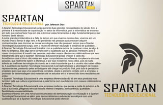 por Jeferson Dias
A Sparan Tecnologia Educacional surgiu perante duas grandes necessidades do século XXI, a
primeira é a necessidade de capacitação no setor de informática, pois a informática se encontra
em tudo que vamos fazer hoje em dia e dominar estas ferramentas é algo fundamental para o ser
humano deste século.
A outra grande problemática é a falta de tempo em que vivemos nestes dias, vivemos em um
mundo onde o tempo é algo raro, e foi pensando nas pessoas que precisam adquirir
conhecimentos para dominar as novas tecnologias mas não possuem tempo que a Spartan
Tecnologia Educacional surgiu, com o intuito de oferecer educação à distância de qualidade.
A Spartan Tecnologia Educacional trabalha com a qualidade acima de qualquer coisa, se algo é
feito na empresa, este algo deve ser feito com a qualidade que as pessoas merecem, pois o
nosso compromisso é investir nas pessoas, seja elas nossos clientes ou colaboradores que vem
trabalhando para que a Spartan Tecnologia Educacional possa crescer à cada dia.
Acreditamos que o futuro não esteja em super computadores ou softwares complexos e sim nas
pessoas, que realmente fazem a diferença, e por isso investimos nesta idéia, pois de nada
adianta as melhores tecnologias do mundo se o mais importante que é o usuário não saber utiliza-
la. A qualidade da Spartan Tecnologia Educacional é perceptível desde a abordagem de nossos
representantes, passando pelas embalagens até chegar no produto final, pois tudo é pensado e
projetado para que seja uma experiência completa, desde o primeiro contato com a empresa, o
processo de desembalagem dos materiais até os estudos em si e temos tido bons resultados até
então.
A Spartan Tecnologia Educacional é uma empresa diferenciada não só em seus produtos mas
também pela sua cultura organizacional e pela forma com que lidamos com nossos colaboradores
e clientes.
A Spartan Tecnologia Educacional é uma empresa moderna, que pensa e cuida do próximo e de
tudo à sua volta, pregando em sua filosofia interna o respeito, transparência, qualidade,
flexibilidade e sustentabilidade.
Estamos entrando em uma nova fase no processo de democratização da educação e a Spartan
Tecnologia Educacional vai além, pois democratizamos a educação tecnológica com uma
qualidade que só a Spartan Tecnologia Educacional pode oferecer.
 