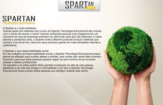 A Spartan e o meio ambiente:
Grande parte dos materiais dos cursos da Spartan Tecnologia Educacional são virtuais
com o intuito de causar o menor impacto ambiental possível, pois chegamos em um
momento em que as empresas precisam se reformular para que não destruam o nosso
planeta e pensando nisso, a Spartan evita o Maximo possível produzir materiais que
venham à se tornar lixo, tanto em seus produtos quanto em suas atividades internas e
publicitárias.

A Spartan e sua responsabilidade social:
Em seu trabalho de responsabilidade social, a Spartan Tecnologia Educacional possui
planos de afiliação para auxiliar atletas e artistas, pois muitas das vezes falta incentivo
financeiro para que estas pessoas possam seguir os seus sonhos de se tornarem
artistas e atletas profissionais.
Os esportes e as artes podem fazer grandes mudanças na vida de uma pessoa,
afastando a da vida das drogas e criminalidade e por isso a Spartan Tecnologia
Educacional busca auxiliar estas pessoas que almejam realizar este sonho.
 