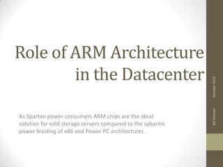 As Spartan power consumers ARM chips are the ideal
solution for cold storage servers compared to the sybaritic
power feasting of x86 and Power PC architectures .

October 2013
Bill Kohnen

Role of ARM Architecture
in the Datacenter

 