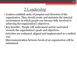 10



                 2.Leadership
 Leaders establish unity of purpose and direction of the
  organization. They should create and maintain the internal
  environment in which people can become fully involved in
  achieving the organization’s objectives.
 Key benefits : People will understand and be motivated
  towards the organization’s goals and objectives.
 Activities are evaluated, aligned and implemented in a unified
  way.
 Miscommunication between levels of an organization will be
  minimized.
 