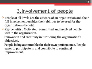 11



           3.Involvement of people
 People at all levels are the essence of an organization and their
  full involvement enables their abilities to be used for the
  organization’s benefit.
 Key benefits : Motivated, committed and involved people
  within the organization.
 Innovation and creativity in furthering the organization’s
  objectives.
 People being accountable for their own performance. People
  eager to participate in and contribute to continual
  improvement.
 