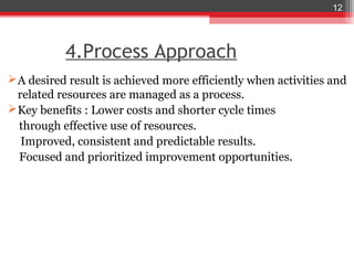 12




           4.Process Approach
 A desired result is achieved more efficiently when activities and
  related resources are managed as a process.
 Key benefits : Lower costs and shorter cycle times
  through effective use of resources.
   Improved, consistent and predictable results.
  Focused and prioritized improvement opportunities.
 