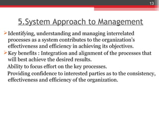 13



      5.System Approach to Management
 Identifying, understanding and managing interrelated
  processes as a system contributes to the organization’s
  effectiveness and efficiency in achieving its objectives.
 Key benefits : Integration and alignment of the processes that
  will best achieve the desired results.
 Ability to focus effort on the key processes.
 Providing confidence to interested parties as to the consistency,
  effectiveness and efficiency of the organization.
 
