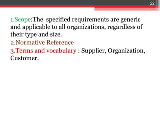 22



1.Scope:The specified requirements are generic
and applicable to all organizations, regardless of
their type and size.
2.Normative Reference
3.Terms and vocabulary : Supplier, Organization,
Customer.
 