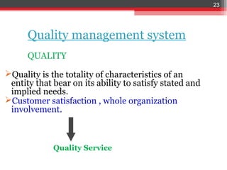 23




      Quality management system
      QUALITY

Quality is the totality of characteristics of an
 entity that bear on its ability to satisfy stated and
 implied needs.
Customer satisfaction , whole organization
 involvement.



             Quality Service
 
