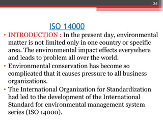 34




                ISO 14000
• INTRODUCTION : In the present day, environmental
  matter is not limited only in one country or specific
  area. The environmental impact effects everywhere
  and leads to problem all over the world.
• Environmental conservation has become so
  complicated that it causes pressure to all business
  organizations.
• The International Organization for Standardization
  had led to the development of the International
  Standard for environmental management system
  series (ISO 14000).
 