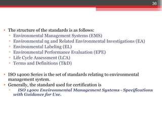 36




• The structure of the standards is as follows:
  ▫ Environmental Management Systems (EMS)
  ▫ Environmental ng and Related Environmental Investigations (EA)
  ▫ Environmental Labeling (EL)
  ▫ Environmental Performance Evaluation (EPE)
  ▫ Life Cycle Assessment (LCA)
  ▫ Terms and Definitions (T&D)

• ISO 14000 Series is the set of standards relating to environmental
  management system.
• Generally, the standard used for certification is
  ▫     ISO 14001 Environmental Management Systems - Specifications
      with Guidance for Use.
 
