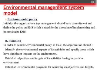 39

Environmental management system
model
 1.Environmental policy
Initially, the organization’s top management should have commitment and
define the policy on EMS which is used for the direction of implementing and
improving its EMS.


 2. Planning
In order to achieve environmental policy, at least, the organization should :
 Identify the environmental aspects of its activities and specify those which
have significant impacts on the environment.
 Establish objectives and targets of its activities having impacts to
environment.
 Establish environmental programs for achieving its objectives and targets.
 
