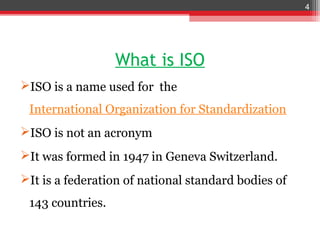 4




                  What is ISO
ISO is a name used for the
 International Organization for Standardization
ISO is not an acronym
It was formed in 1947 in Geneva Switzerland.
It is a federation of national standard bodies of
 143 countries.
 
