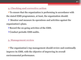 41


 4. Checking and corrective action
 To ensure that the organization is performing in accordance with
the stated EMS programmes, at least, the organization should:
  Monitor and measure its operations and activities against the
organization’s plans.
 Record the on-going activities of the EMS.
 Conduct periodic EMS audits.


 5. Management review


 The organization’s top management should review and continually
improve its EMS, with the objective of improving its overall
environmental performance.
 