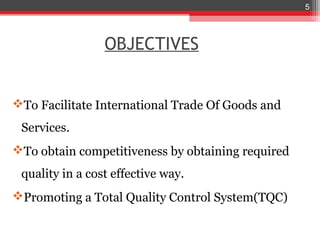 5




                 OBJECTIVES


To Facilitate International Trade Of Goods and
 Services.
To obtain competitiveness by obtaining required
 quality in a cost effective way.
Promoting a Total Quality Control System(TQC)
 