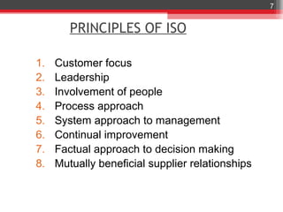 7


        PRINCIPLES OF ISO

1.   Customer focus
2.   Leadership
3.   Involvement of people
4.   Process approach
5.   System approach to management
6.   Continual improvement
7.   Factual approach to decision making
8.   Mutually beneficial supplier relationships
 