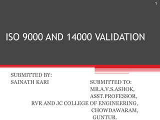 1




ISO 9000 AND 14000 VALIDATION


 SUBMITTED BY:
 SAINATH KARI             SUBMITTED TO:
                          MR.A.V.S.ASHOK,
                          ASST.PROFESSOR,
       RVR AND JC COLLEGE OF ENGINEERING,
                          CHOWDAWARAM,
                           GUNTUR.
 
