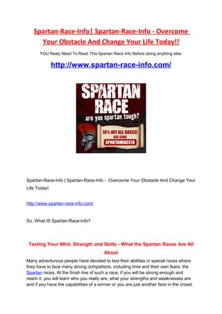 Spartan-Race-Info| Spartan-Race-Info - Overcome
     Your Obstacle And Change Your Life Today!!
       YOU Realy Need To Read This Spartan Race Info Before doing anything else:

              http://www.spartan-race-info.com/




Spartan-Race-Info | Spartan-Race-Info - Overcome Your Obstacle And Change Your
Life Today!


http://www.spartan-race-info.com/


So, What IS Spartan-Race-Info?




 Testing Your Whit, Strength and Skills - What the Spartan Races Are All
                                        About
Many adventurous people have decided to test their abilities in special races where
they have to face many strong competitors, including time and their own fears: the
Spartan races. At the finish line of such a race, if you will be strong enough and
reach it, you will learn who you really are, what your strengths and weaknesses are
and if you have the capabilities of a winner or you are just another face in the crowd.
 