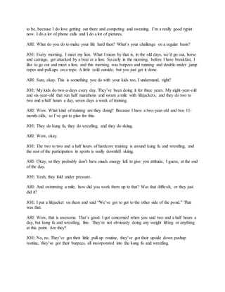 to be, because I do love getting out there and competing and sweating. I’m a really good typist
now. I do a lot of phone calls and I do a lot of pictures.
ARI: What do you do to make your life hard then? What’s your challenge on a regular basis?
JOE: Every morning, I meet my lion. What I mean by that is, in the old days, we’d go out, horse
and carriage, get attacked by a bear or a lion. So early in the morning, before I have breakfast, I
like to go out and meet a lion, and this morning was burpees and running and double-under jump
ropes and pull-ups on a rope. A little cold outside, but you just get it done.
ARI: Sure, okay. This is something you do with your kids too, I understand, right?
JOE: My kids do two-a-days every day. They’ve been doing it for three years. My eight-year-old
and six-year-old that run half marathons and swam a mile with lifejackets, and they do two to
two and a half hours a day, seven days a week of training.
ARI: Wow. What kind of training are they doing? Because I have a two-year-old and two 11-
month-olds, so I’ve got to plan for this.
JOE: They do kung fu, they do wrestling, and they do skiing.
ARI: Wow, okay.
JOE: The two to two and a half hours of hardcore training is around kung fu and wrestling, and
the rest of the participation in sports is really downhill skiing.
ARI: Okay, so they probably don’t have much energy left to give you attitude, I guess, at the end
of the day.
JOE: Yeah, they fold under pressure.
ARI: And swimming a mile, how did you work them up to that? Was that difficult, or they just
did it?
JOE: I put a lifejacket on them and said “We’ve got to get to the other side of the pond.” That
was that.
ARI: Wow, that is awesome. That’s good. I got concerned when you said two and a half hours a
day, but kung fu and wrestling, fine. They’re not obviously doing any weight lifting or anything
at this point. Are they?
JOE: No, no. They’ve got their little pull-up routine, they’ve got their upside down pushup
routine, they’ve got their burpees, all incorporated into the kung fu and wrestling.
 