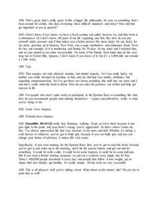 ARI: That’s great, that’s really great. Is this a bigger life philosophy for you, or something that’s
been around for awhile, this idea of creating these difficult situations and stress? How did that
get ingrained in you in general?
JOE: I don’t know if you know; we have a book coming out called Spartan Up, and that book is
a culmination of, I don’t know, 40 years of my life regarding just that, like how do you put
yourself under pressure and if that makes you a better person. My mom, lucky for me, lucky for
my sister, growing up in Queens, New York, was a yoga, meditation, and endurance freak. Now,
for her, one example of it is meditating and fasting for 30 days. So my sister and I watched that,
and we just started to see what was possible. Or some of her friends from India that do this very
long run in Forest Hills, Queens. I don’t know if you know of it, but it’s a 3,000 mile run around
a 1 mile track.
ARI: Yep.
JOE: That requires not only physical stamina, but mental tenacity. So I was really lucky; my
mother was really focused on teaching us that, and my dad had very similar attributes, but
regarding entrepreneurship. So I’ve got these two forces pounding this stuff into my sister and I,
and that’s really what the book is about. How do you take the positives out of that and help get
success in life.
ARI: For people who aren’t quite ready to participate in the Spartan Race or something like that,
how do you recommend people start making themselves – I guess uncomfortable, really, is what
you’re trying to do.
JOE: Yeah. I love burpees.
ARI: Nobody loves burpees.
JOE: [Inaudible 00:10:12] really fast. Running, walking. Yeah, so I love them because it just
gets right to the point, and your heart’s racing, you’re aggravated. So that’s where I meet my
lion. I’ve always approached life that way, because of my mom and dad. Whether it’s taking a
cold shower or whatever, you’ve got to build grit, because if you can build grit, and you can
change your frame of reference, it makes life a lot easier.
Specifically, if you were training for the Spartan Race, first, you’ve got to read the book. Second,
you’ve got to just wake up in the morning, don’t hit the snooze button, and get out and do
something. It could be walk a mile, it could be do some burpees, it could be do some pull-ups.
But if you want a formal training program, we put out a workout every single day for free.
There’s 400,000 people download it every day, and people that follow it lose weight, get in
shape, find new friends, get healthy. It’s really simple. All the tools are very accessible.
ARI: This is all physical stuff you’re talking about. What about on the mental side? Do you try to
push that as well?
 