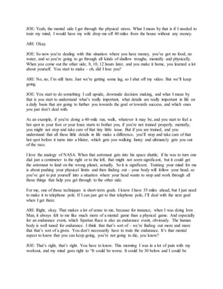 JOE: Yeah, the mental side I get through the physical stress. What I mean by that is if I needed to
train my mind, I would have my wife drop me off 40 miles from the house without any money.
ARI: Okay.
JOE: So now you’re dealing with this situation where you have money, you’ve got no food, no
water, and so you’re going to go through all kinds of shallow troughs, mentally and physically.
When you come out the other side, 8, 10, 12 hours later, and you make it home, you learned a lot
about yourself. You start to make – oh, did I lose you?
ARI: No, no, I’m still here. Just we’re getting some lag, so I shut off my video. But we’ll keep
going.
JOE: You start to do something I call upside, downside decision making, and what I mean by
that is you start to understand what’s really important, what details are really important in life on
a daily basis that are going to further you towards the goal or towards success, and which ones
you just don’t deal with.
As an example, if you’re doing a 40-mile run, walk, whatever it may be, and you start to feel a
hot spot in your foot or your knee starts to bother you, if you’re not trained properly, mentally,
you might not stop and take care of that tiny little issue. But if you are trained, and you
understand that all these little details in life make a difference, you’ll stop and take care of that
hot spot before it turns into a blister, which gets you walking funny and ultimately gets you out
of the race.
I love the analogy of NASA. When that astronaut gets into his space shuttle, if he was to turn one
dial just a centimeter to the right or to the left, that might not seem significant, but it could get
the astronaut to land on the wrong planet, actually. So it is significant. Training your mind for me
is about pushing your physical limits and then finding out – your body will follow your head, so
you’ve got to put yourself into a situation where your head wants to stop and work through all
those things that help you get through to the other side.
For me, one of those techniques is short-term goals. I know I have 35 miles ahead, but I just need
to make it to telephone pole. If I can just get to that telephone pole, I’ll deal with the next goal
when I get there.
ARI: Right, okay. That makes a lot of sense to me, because for instance, when I was doing Iron
Man, it always felt to me like much more of a mental game than a physical game. And especially
for an endurance event, which Spartan Race is also an endurance event, obviously. The human
body is well tuned for endurance. I think that that’s sort of – we’re finding out more and more
that that’s sort of a given. You don’t necessarily have to train the endurance. It’s that mental
aspect to know that you can keep going, you’re not going to die, you know?
JOE: That’s right, that’s right. You have to know. This morning I was in a lot of pain with my
workout, and my mind goes right to “It could be worse. It could be 30 below and I could be
 