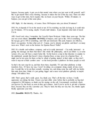 burpees, because again, it gets you in that mental state where you just want to kill yourself, and I
like to get myself there every morning, because it makes the rest of the day easy. There are other
ways to get to that state, but it requires like six hours on your bicycle. Within 20 minutes in
burpees, you can get to that same place.
ARI: Right, it’s that intensity, of course. Does 300 burpees take you about 20 minutes?
JOE: No, it depends if I’m in the mood or not. If I’m watching my kids do kung fu, it could take
me 50 minutes. If I’m racing, maybe 18 and a half minutes. It just depends what kind of mood
I’m in.
ARI: Good Lord, okay. I remember the CrossFit Open Workout, I think three years ago. The first
one was seven minute [inaudible 00:19:02] of burpees, and I got to like 100 or something, and
the top guy got to 180 or something, and I felt just destroyed. But yeah, burpees are effective,
there’s no question. So then what sort of – I mean, you’re already are global, and there’s so many
races now. What’s next on the horizon for Spartan Races? Hello?
JOE: It’s a health and wellness company, and we’re really interested – I’m really interested – in
getting the message out there that there’s this whole life philosophy, and if you follow it, or some
version of it, you will have a much better life. So the book is a step in that direction to explain to
the uninitiated, people that haven’t done a Spartan Race, or may never do a Spartan Race – it
might just be too scary for them or they’re afraid of getting injured in their mind, so they don’t
want to step out of their comfort zone – so the book provides a platform for those people as well.
So that’s the next step for us, and then from there, hopefully TV and other platforms to help
transform lives. If I have my way, I won’t be sitting on a computer doing emails all day every
day. I would like to be out there actually sweating too, and doing some fun stuff with my family.
But aside from that, I think it’s just getting bigger and a more vocal platform globally to maybe
change 100 million lives.
ARI: That’s great, that’s really great. Joe, thank you. That’s all the time we have. I really
appreciate you taking the time. I know you had a little crisis before that is probably no big deal
compared to 300 burpees, so thank you for staying on the call. I recommend everybody check
out Spartan Up, the book, as soon as they get a chance. And if you’re up for it, get into a Spartan
Race, because they are fun, I promise you. They’re hard, but they are very fun. Joe, thanks again.
Really appreciate your time.
JOE: [Inaudible 00:21:17]. Thanks, Ari.
 