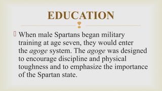 
 When male Spartans began military
training at age seven, they would enter
the agoge system. The agoge was designed
to encourage discipline and physical
toughness and to emphasize the importance
of the Spartan state.
EDUCATION
 