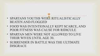 • SPARTANS YOUTHS WERE RITUALISTICALLY
BEATEN AND FLOGGED
• FOOD WAS INTENTIONALLY KEPT SCARCE, AND
POOR FITNESS WAS CAUSE FOR RIDICULE
• SPARTAN MEN WERE NOT ALLOWED TO LIVE
THEIR WIVES UNTIL AGE 30.
• SURRENDER IN BATTLE WAS THE ULTIMATE
DISGRACE
 