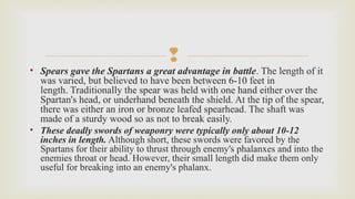 
• Spears gave the Spartans a great advantage in battle. The length of it 
was varied, but believed to have been between 6-10 feet in 
length. Traditionally the spear was held with one hand either over the 
Spartan's head, or underhand beneath the shield. At the tip of the spear, 
there was either an iron or bronze leafed spearhead. The shaft was 
made of a sturdy wood so as not to break easily. 
• These deadly swords of weaponry were typically only about 10-12
inches in length. Although short, these swords were favored by the 
Spartans for their ability to thrust through enemy's phalanxes and into the 
enemies throat or head. However, their small length did make them only 
useful for breaking into an enemy's phalanx. 
 