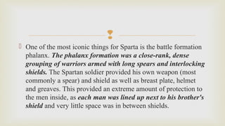 
 One of the most iconic things for Sparta is the battle formation 
phalanx. The phalanx formation was a close-rank, dense
grouping of warriors armed with long spears and interlocking
shields. The Spartan soldier provided his own weapon (most 
commonly a spear) and shield as well as breast plate, helmet 
and greaves. This provided an extreme amount of protection to 
the men inside, as each man was lined up next to his brother's
shield and very little space was in between shields. 
 