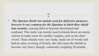 
  The Spartan shield was mainly used for defensive purposes,
however it was common for the Spartans to bash thier shield
into enemies, causing them to become disoriented and 
confused. This tactic was mainly used to knock down an enemy 
warrior to make room for another weapon, such as the short 
sword. These shields were very study, made out of woods and 
had an outer covering of bronze, this did cause the shields to 
become very heavy though, commonly weighing 30 pounds. 
 
