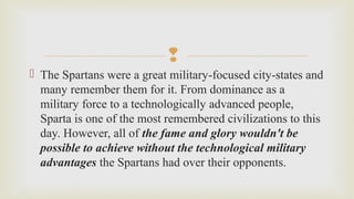 
 The Spartans were a great military-focused city-states and 
many remember them for it. From dominance as a 
military force to a technologically advanced people, 
Sparta is one of the most remembered civilizations to this 
day. However, all of the fame and glory wouldn't be
possible to achieve without the technological military
advantages the Spartans had over their opponents. 
 