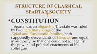 
•CONSTITUTION
Sparta was an oligarchy. The state was ruled
by two hereditary kings of the 
Agiad and Eurypontid families, both
supposedly descendants of Heracles and equal
in authority, so that one could not act against
the power and political enactments of his
colleague.
STRUCTURE OF CLASSICAL
SPARTAN SOCIETY
 