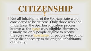 
 Not all inhabitants of the Spartan state were
considered to be citizens. Only those who had
undertaken the Spartan education process
known as the agoge were eligible. However,
usually the only people eligible to receive
the agoge were Spartiates, or people who could
trace their ancestry to the original inhabitants
of the city.
CITIZENSHIP
 