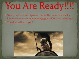 Now you are a true Spartan, but sadly  your race died a looooooooooooooooonnnnnngggg (3,000 years) time ago. Tough noodles to you! 