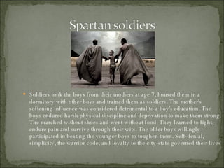 Soldiers took the boys from their mothers at age 7, housed them in a dormitory with other boys and trained them as soldiers. The mother's softening influence was considered detrimental to a boy's education. The boys endured harsh physical discipline and deprivation to make them strong. The marched without shoes and went without food. They learned to fight, endure pain and survive through their wits. The older boys willingly participated in beating the younger boys to toughen them. Self-denial, simplicity, the warrior code, and loyalty to the city-state governed their lives 