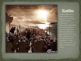Battles Spartans fought many battles, but their most famous one is the battle of At the battle of Thermopylae.  Thermopylae is the battle that Spartans are most known for. There were three hundred Spartans against the whole Persian army. The phrase that is the most famous from that battle is, “ Their arrows block out the sun, then we shall fight in the shade”.  
