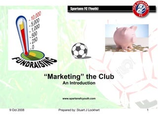 5 Jun 2009 Prepared by: Stuart J Lockhart “ Marketing” the Club An Introduction www.spartansfcyouth.com 