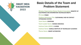 Basic Details of the Team and
Problem Statement
Ministry/Organization Name/Student Innovation: MINISTRY OF
ELECTRONICS AND INFORMATION TECHNOLOGY(MEITY)
PS Code:PK860
Problem Statement Title: SUSTAINABLE AND NO CONTACT
ATTENDANCE SYSTEM
Team Name: SPARTANS
Team Leader Name: KOHEDA SNIGHDAA
Institute Code (AISHE): C-19928
Institute Name: KAMALA INSTITUTE OF TECHNOLOGY & SCIENCE
Theme Name: SMART AUTOMATION
 