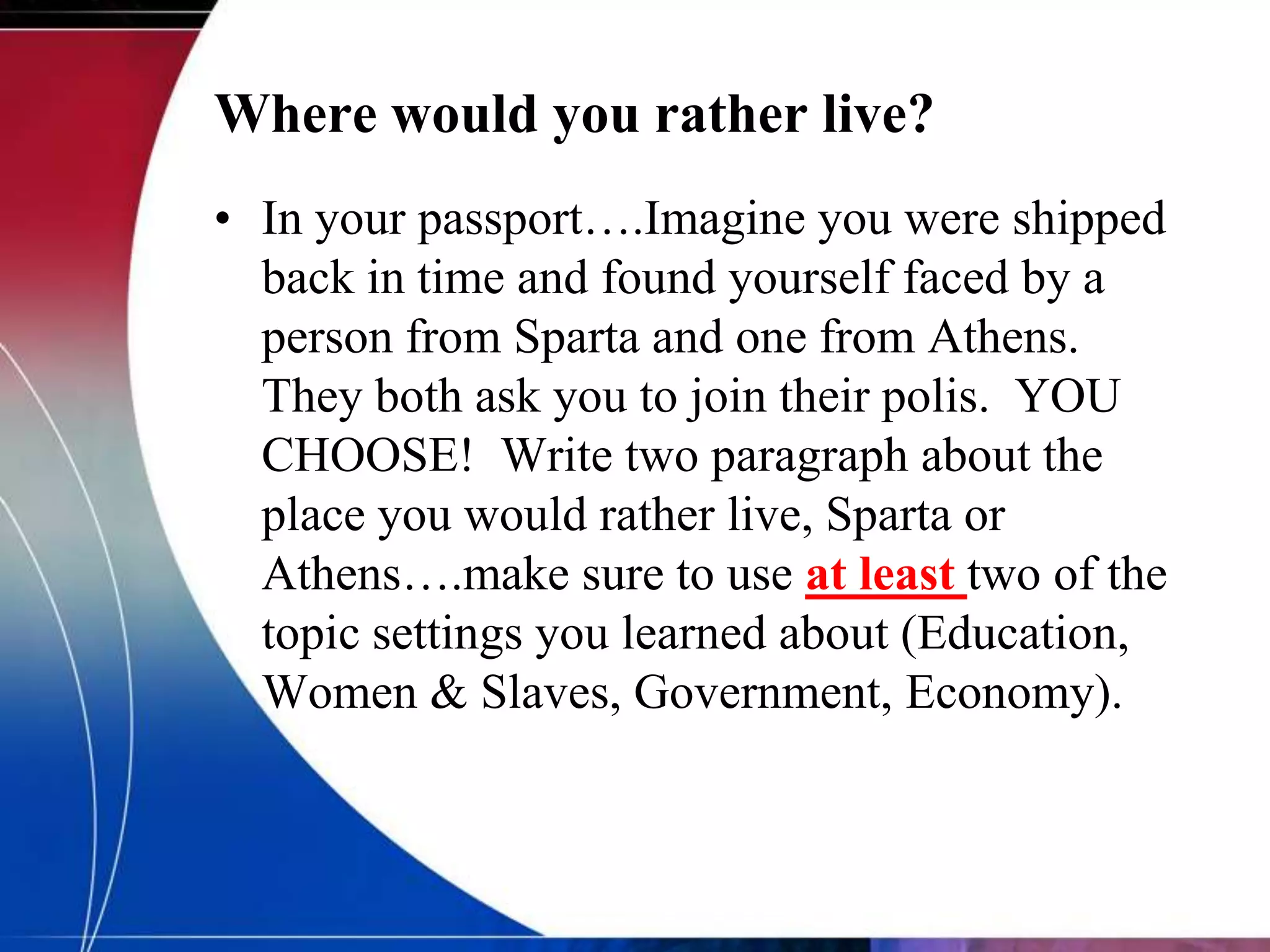 Where would you rather live?
• In your passport….Imagine you were shipped
  back in time and found yourself faced by a
  person from Sparta and one from Athens.
  They both ask you to join their polis. YOU
  CHOOSE! Write two paragraph about the
  place you would rather live, Sparta or
  Athens….make sure to use at least two of the
  topic settings you learned about (Education,
  Women & Slaves, Government, Economy).
 