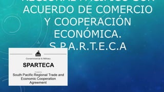 REGIONAL PACIFICO SUR
ACUERDO DE COMERCIO
Y COOPERACIÓN
ECONÓMICA.
S.P.A.R.T.E.C.A
 