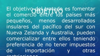 OBJETIVOEl objetivo del tratado es fomentar
el comercio entre los países más
pequeños, menos desarrollados
insulares del pacífico del sur con
Nueva Zelanda y Australia, pueden
comercializar entre ellos teniendo
preferencia de no tener impuestos
de importación y otras
 