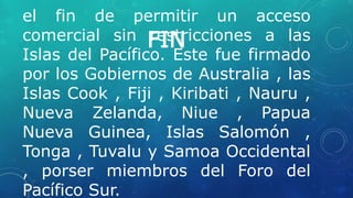 FIN
el fin de permitir un acceso
comercial sin restricciones a las
Islas del Pacífico. Este fue firmado
por los Gobiernos de Australia , las
Islas Cook , Fiji , Kiribati , Nauru ,
Nueva Zelanda, Niue , Papua
Nueva Guinea, Islas Salomón ,
Tonga , Tuvalu y Samoa Occidental
, porser miembros del Foro del
Pacífico Sur.
 