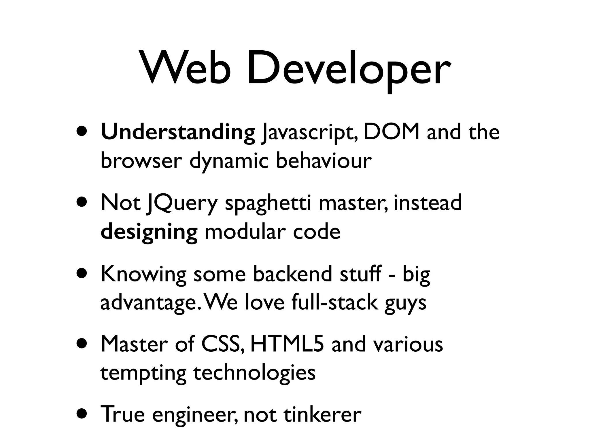 Web Developer
• Understanding Javascript, DOM and the
browser dynamic behaviour	

• Not JQuery spaghetti master, instead
designing modular code	

• Knowing some backend stuff - big
advantage.We love full-stack guys	

• Master of CSS, HTML5 and various
tempting technologies	

• True engineer, not tinkerer
 