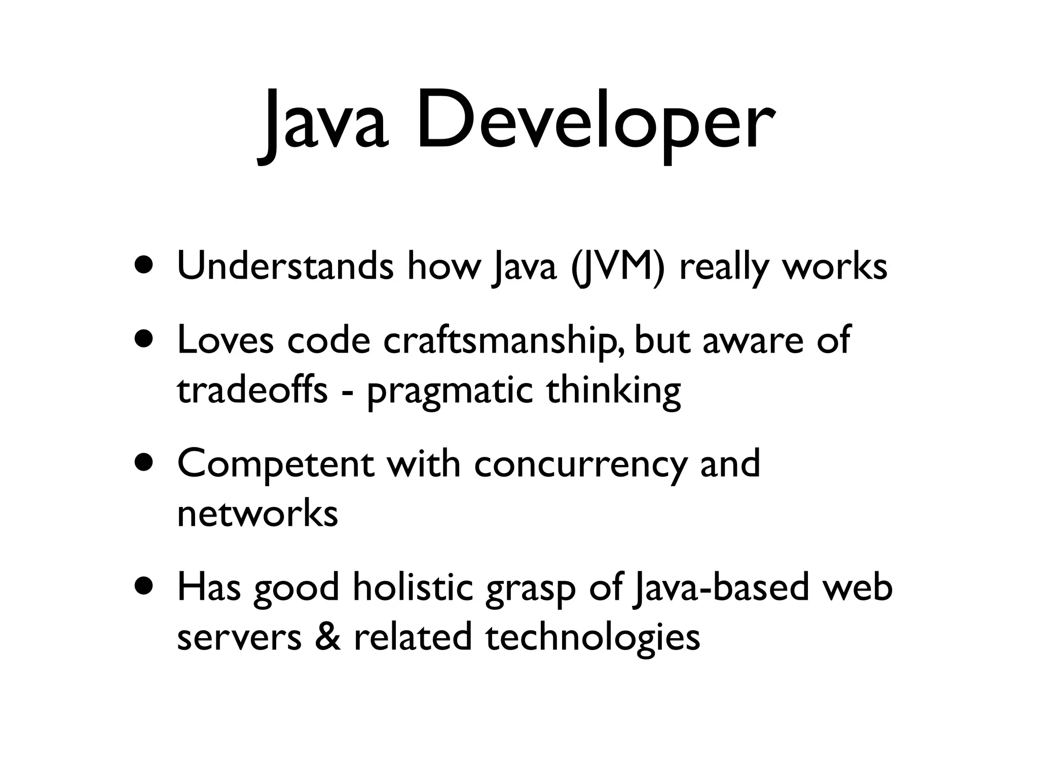 Java Developer
• Understands how Java (JVM) really works	

• Loves code craftsmanship, but aware of
tradeoffs - pragmatic thinking	

• Competent with concurrency and
networks	

• Has good holistic grasp of Java-based web
servers & related technologies
 