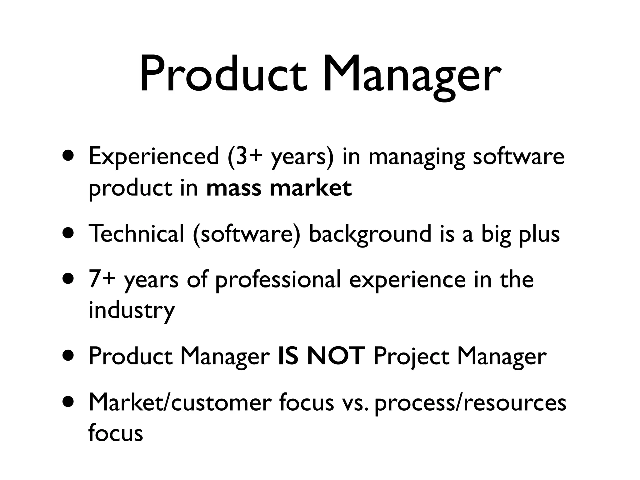 Product Manager
• Experienced (3+ years) in managing software
product in mass market	

• Technical (software) background is a big plus	

• 7+ years of professional experience in the
industry	

• Product Manager IS NOT Project Manager	

• Market/customer focus vs. process/resources
focus
 
