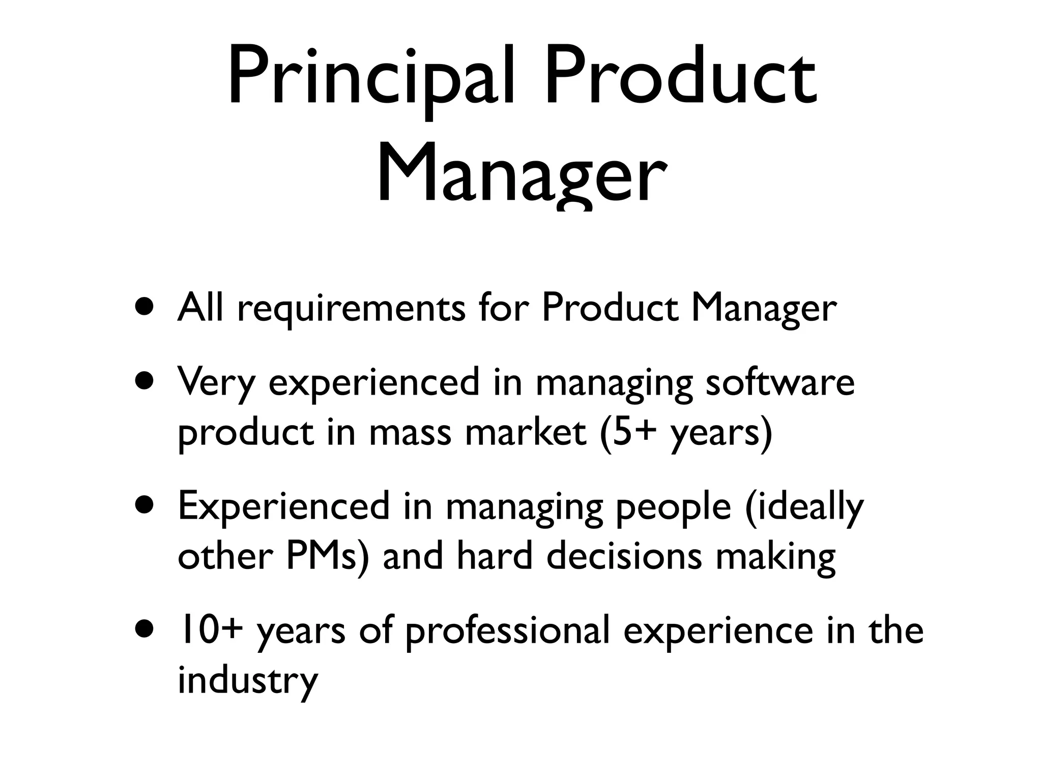 Principal Product
Manager
• All requirements for Product Manager	

• Very experienced in managing software
product in mass market (5+ years)	

• Experienced in managing people (ideally
other PMs) and hard decisions making	

• 10+ years of professional experience in the
industry
 