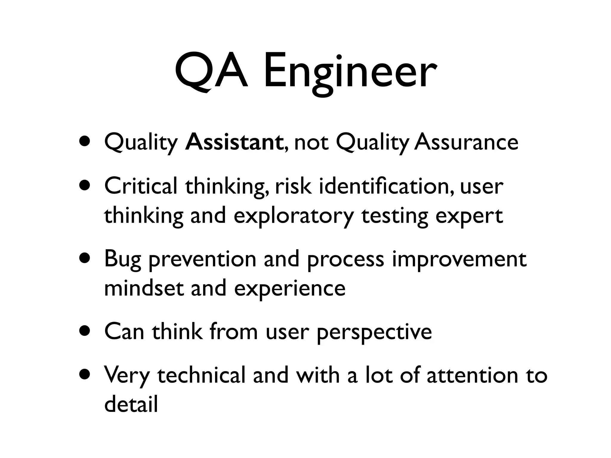 QA Engineer
• Quality Assistant, not Quality Assurance	

• Critical thinking, risk identiﬁcation, user
thinking and exploratory testing expert 	

• Bug prevention and process improvement
mindset and experience	

• Can think from user perspective 	

• Very technical and with a lot of attention to
detail	

 